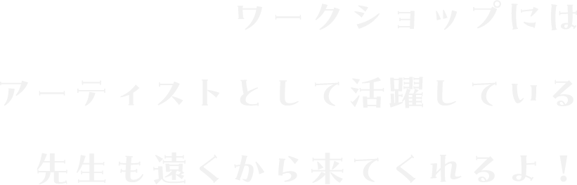 ワークショップにはアーティストとして活躍している先生も遠くから来てくれるよ