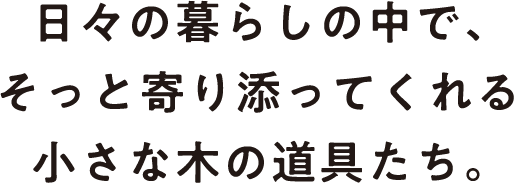 日々の暮らしの中で、そっと寄り添ってくれる小さな木の道具たち。